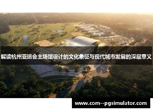 解读杭州亚运会主场馆设计的文化象征与现代城市发展的深层意义 解读杭州亚运会主场馆设计的文化象征与现代城市发展的深层意义