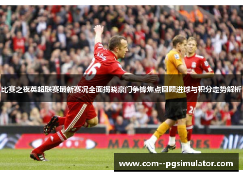 比赛之夜英超联赛最新赛况全面揭晓豪门争锋焦点回顾进球与积分走势解析