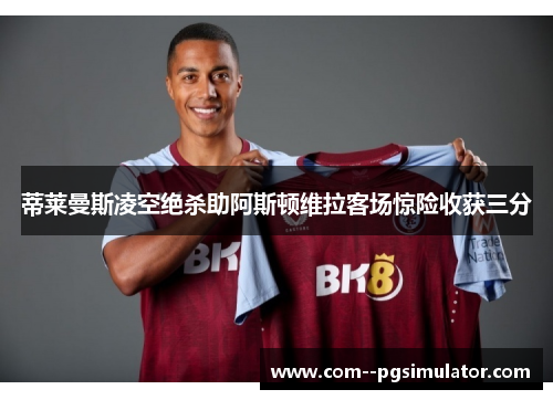蒂莱曼斯凌空绝杀助阿斯顿维拉客场惊险收获三分 蒂莱曼斯凌空绝杀助阿斯顿维拉客场惊险收获三分