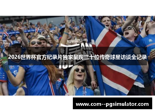 2026世界杯官方纪录片独家呈现三十位传奇球星访谈全记录 2026世界杯官方纪录片独家呈现三十位传奇球星访谈全记录