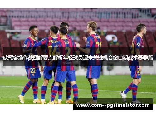 欧冠客场作战图解要点解析年轻球员迎来关键机会窗口期战术赛季篇