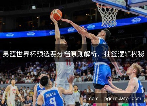 男篮世界杯预选赛分档原则解析，抽签逻辑揭秘