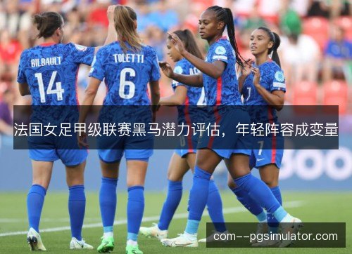 法国女足甲级联赛黑马潜力评估，年轻阵容成变量