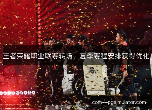 王者荣耀职业联赛转场,夏季赛程安排获得优化 王者荣耀职业联赛转场,夏季赛程安排获得优化